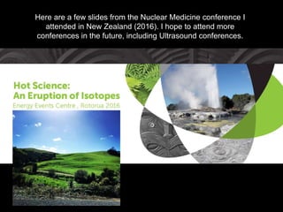 Here are a few slides from the Nuclear Medicine conference I
attended in New Zealand (2016). I hope to attend more
conferences in the future, including Ultrasound conferences.
 