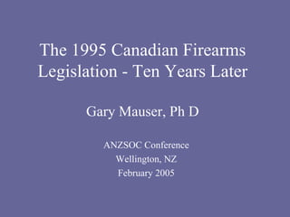 The 1995 Canadian Firearms Legislation - Ten Years Later Gary Mauser, Ph D ANZSOC Conference Wellington, NZ February 2005 