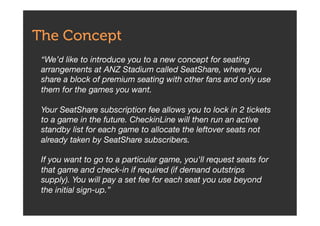 The Concept
“We’d like to introduce you to a new concept for seating
arrangements at ANZ Stadium called SeatShare, where you
share a block of premium seating with other fans and only use
them for the games you want.  
 
Your SeatShare subscription fee allows you to lock in 2 tickets
to a game in the future. CheckinLine will then run an active
standby list for each game to allocate the leftover seats not
already taken by SeatShare subscribers.  
 
If you want to go to a particular game, you'll request seats for
that game and check-in if required (if demand outstrips
supply). You will pay a set fee for each seat you use beyond
the initial sign-up.”
 