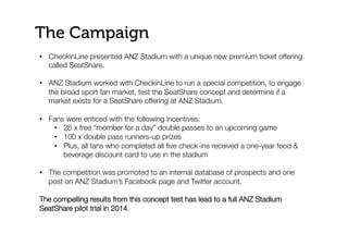 The Campaign
•  CheckinLine presented ANZ Stadium with a unique new premium ticket offering
called SeatShare.
•  ANZ Stadium worked with CheckinLine to run a special competition, to engage
the broad sport fan market, test the SeatShare concept and determine if a
market exists for a SeatShare offering at ANZ Stadium.

•  Fans were enticed with the following incentives:
•  26 x free “member for a day” double passes to an upcoming game
•  100 x double pass runners-up prizes
•  Plus, all fans who completed all ﬁve check-ins received a one-year food &
beverage discount card to use in the stadium
•  The competition was promoted to an internal database of prospects and one
post on ANZ Stadium’s Facebook page and Twitter account. 

The compelling results from this concept test has lead to a full ANZ Stadium
SeatShare pilot trial in 2014.
 