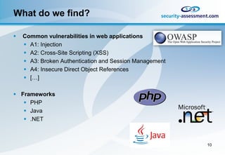 What do we find?

   Common vulnerabilities in web applications
     A1: Injection
     A2: Cross-Site Scripting (XSS)
     A3: Broken Authentication and Session Management
     A4: Insecure Direct Object References
     […]

 Frameworks
    PHP
    Java
    .NET



                                                         10
 