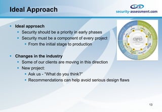 Ideal Approach

 Ideal approach
    Security should be a priority in early phases
    Security must be a component of every project
        From the initial stage to production

 Changes in the industry
    Some of our clients are moving in this direction
    New project:
       Ask us - “What do you think?”
       Recommendations can help avoid serious design flaws




                                                              13
 