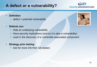 A defect or a vulnerability?

 Definition
    defect = potential vulnerability

 Defects can:
    Hide an underlying vulnerability
    Have security implications (and so it is also a vulnerability)
    Lead in the discovery of a vulnerable associated component

 Strategy prior testing
    Ask for more info from QA testers




                                                                      15
 