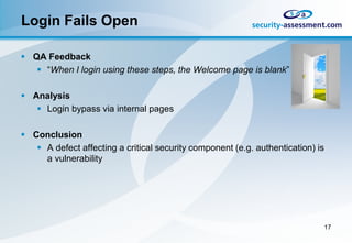 Login Fails Open

 QA Feedback
    “When I login using these steps, the Welcome page is blank”

 Analysis
    Login bypass via internal pages

 Conclusion
    A defect affecting a critical security component (e.g. authentication) is
     a vulnerability




                                                                             17
 