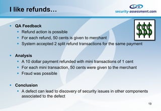 I like refunds…

 QA Feedback
    Refund action is possible
    For each refund, 50 cents is given to merchant
    System accepted 2 split refund transactions for the same payment

 Analysis
    A 10 dollar payment refunded with mini transactions of 1 cent
    For each mini transaction, 50 cents were given to the merchant
    Fraud was possible

 Conclusion
    A defect can lead to discovery of security issues in other components
     associated to the defect
                                                                             19
 