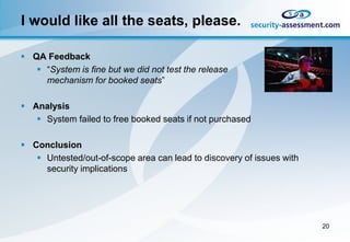 I would like all the seats, please.

 QA Feedback
    “System is fine but we did not test the release
     mechanism for booked seats”

 Analysis
    System failed to free booked seats if not purchased

 Conclusion
    Untested/out-of-scope area can lead to discovery of issues with
     security implications




                                                                       20
 