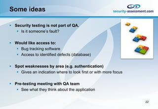 Some ideas

 Security testing is not part of QA.
    Is it someone’s fault?

 Would like access to:
   Bug tracking software
   Access to identified defects (database)

 Spot weaknesses by area (e.g. authentication)
    Gives an indication where to look first or with more focus

 Pre-testing meeting with QA team
    See what they think about the application

                                                                  22
 