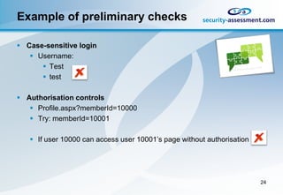 Example of preliminary checks

 Case-sensitive login
    Username:
       Test
       test

 Authorisation controls
    Profile.aspx?memberId=10000
    Try: memberId=10001

    If user 10000 can access user 10001’s page without authorisation




                                                                        24
 