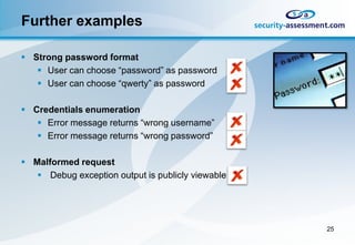 Further examples

 Strong password format
    User can choose “password” as password
    User can choose “qwerty” as password

 Credentials enumeration
    Error message returns “wrong username”
    Error message returns “wrong password”

 Malformed request
    Debug exception output is publicly viewable




                                                   25
 