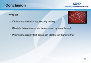 Conclusion

 Wrap up

    QA is prerequisite for any security testing

    QA defect database should be accessed by security staff

    Preliminary security test-cases can identify low-hanging fruit




                                                                      28
 