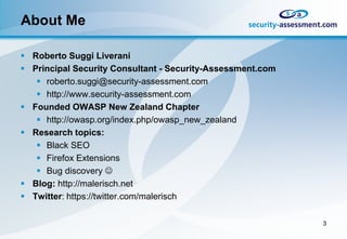 About Me

 Roberto Suggi Liverani
 Principal Security Consultant - Security-Assessment.com
    roberto.suggi@security-assessment.com
    http://www.security-assessment.com
 Founded OWASP New Zealand Chapter
    http://owasp.org/index.php/owasp_new_zealand
 Research topics:
    Black SEO
    Firefox Extensions
    Bug discovery 
 Blog: http://malerisch.net
 Twitter: https://twitter.com/malerisch

                                                            3
 