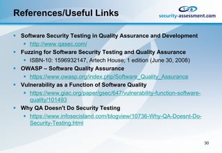 References/Useful Links

 Software Security Testing in Quality Assurance and Development
    http://www.qasec.com/
 Fuzzing for Software Security Testing and Quality Assurance
    ISBN-10: 1596932147, Artech House; 1 edition (June 30, 2008)
 OWASP – Software Quality Assurance
    https://www.owasp.org/index.php/Software_Quality_Assurance
 Vulnerability as a Function of Software Quality
    https://www.giac.org/paper/gsec/647/vulnerability-function-software-
     quality/101493
 Why QA Doesn't Do Security Testing
    https://www.infosecisland.com/blogview/10736-Why-QA-Doesnt-Do-
     Security-Testing.html


                                                                            30
 