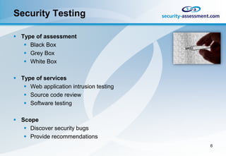 Security Testing

 Type of assessment
    Black Box
    Grey Box
    White Box

 Type of services
    Web application intrusion testing
    Source code review
    Software testing

 Scope
    Discover security bugs
    Provide recommendations
                                         6
 