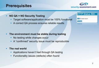 Prerequisites

 NO QA = NO Security Testing
    Target software/application must be 100% functional
    A correct QA process ensures reliable results



 The environment must be stable during testing
    No testing while changes occur
    A “confirmed” security issue must be reproducible

 The real world
    Applications haven’t had through QA testing
    Functionality issues (defects) often found

                                                           7
 