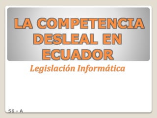 LA COMPETENCIA
DESLEAL EN
ECUADOR
Legislación Informática
S6 - A
 