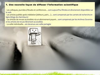 1. Une nouvelle façon de diffuser l’information scientifique - Les colloques, journées d’études et conférences… sont aujourd’hui filmées et directement disponibles sur le web - Les articles publiés après médiation (éditeurs, pairs…)… sont compensés par les carnets de recherche en ligne (blogs de chercheurs) - Les articles de revues accessibles via un abonnement payant… sont compensés par les Archives Ouvertes et les articles de revues librement accessibles - La veille individuelle… est devenue une veille partagée 