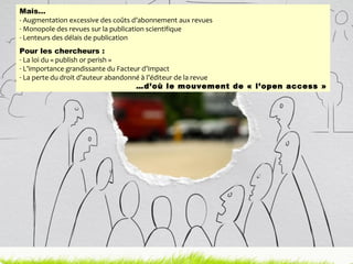 Mais… - Augmentation excessive des coûts d’abonnement aux revues Monopole des revues sur la publication scientifique Lenteurs des délais de publication Pour les chercheurs : La loi du « publish or perish » L’importance grandissante du Facteur d’Impact La perte du droit d’auteur abandonné à l’éditeur de la revue … d’où le mouvement de « l’open access » 