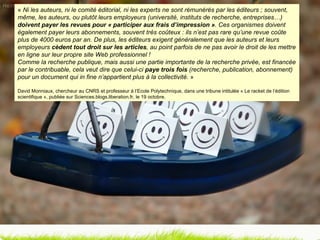 «  Ni les auteurs, ni le comité éditorial, ni les experts ne sont rémunérés par les éditeurs ; souvent, même, les auteurs, ou plutôt leurs employeurs (université, instituts de recherche, entreprises…)  doivent payer les revues pour « participer aux frais d’impression » . Ces organismes doivent également payer leurs abonnements, souvent très coûteux : ils n’est pas rare qu’une revue coûte plus de 4000 euros par an. De plus, les éditeurs exigent généralement que les auteurs et leurs employeurs  cèdent tout droit sur les articles , au point parfois de ne pas avoir le droit de les mettre en ligne sur leur propre site Web professionnel !  Comme la recherche publique, mais aussi une partie importante de la recherche privée, est financée par le contribuable, cela veut dire que celui-ci  paye trois fois  (recherche, publication, abonnement) pour un document qui in fine n’appartient plus à la collectivité.  » David Monniaux, chercheur au CNRS et professeur à l’Ecole Polytechnique, dans une tribune intitulée « Le racket de l’édition scientifique », publiée sur Sciences.blogs.liberation.fr, le 19 octobre. 