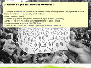 2. Qu’est-ce que les Archives Ouvertes ? … désigne un  réservoir  de données issues de la recherche scientifique et de l’enseignement, et dont l’accès sur Internet se veut  ouvert ,  sans barrières … 1991  : naissance d’ArXiv … concerne 15% des articles publiés annuellement (soit environ 1,5 millions) …entre 1000 et 1700 réservoirs existent (dont moins de 40 en France) …des exemples de réservoirs :  HAL ,  TEL ,  ArXiv … pour trouver un réservoir :  OAIster ,  OpenDOAR ,  Scientific Commons 