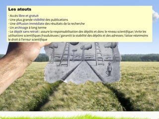 Les atouts Accès  libre et gratuit Une plus grande  visibilité  des publications  Une  diffusion immédiate  des résultats de la recherche Un  archivag e à long terme Le  dépôt sans retrait  :  assure la responsabilisation des dépôts et donc le niveau scientifique / évite les utilisations scientifiques frauduleuses / garantit la stabilité des dépôts et des adresses / laisse néanmoins le droit à l’erreur scientifique 