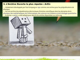 3. L’Archive Ouverte la plus réputée : ArXiv …  initialement développée par Paul Ginsparg en  1991  comme une archive pour les prépublications de physique  …  est une archive de  prépublications électroniques  d'articles scientifiques dans les domaines de la  physique, des mathématiques, de  l'informatique, des sciences non linéaires et de la biologie quantitative …  le terme «  e-print  » a été adopté pour décrire les articles disponibles sur arXiv.org 