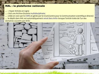 HAL : la plateforme nationale …  = Hyper Articles en Ligne …  c’est une Archive Ouverte  multidisciplinaire …  créée en 2001 par le  CNRS  et gérée par le CCsd (Centre pour la Communication scientifique directe) …  le dépôt dans HAL est automatiquement  versé dans ArXiv  lorsque l’article traite de l’un des domaines couverts par ArXiv 
