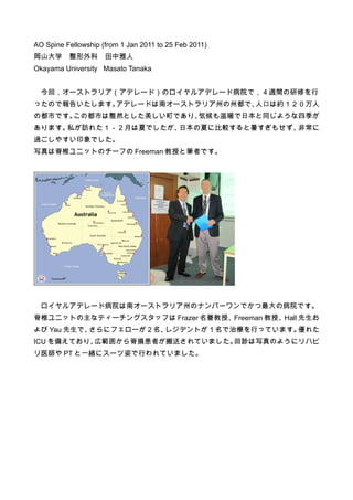 AO Spine Fellowship (from 1 Jan 2011 to 25 Feb 2011)
岡山大学　整形外科　田中雅人
Okayama University Masato Tanaka


  今回，オーストラリア（アデレード）のロイヤルアデレード病院で，４週間の研修を行
ったので報告いたします。アデレードは南オーストラリア州の州都で、人口は約１２０万人
の都市です。この都市は整然とした美しい町であり、気候も温暖で日本と同じような四季が
あります。私が訪れた１－２月は夏でしたが、日本の夏に比較すると暑すぎもせず、非常に
過ごしやすい印象でした。
写真は脊椎ユニットのチーフの Freeman 教授と筆者です。




  ロイヤルアデレード病院は南オーストラリア州のナンバーワンでかつ最大の病院です。
脊椎ユニットの主なティーチングスタッフは Frazer 名誉教授、Freeman 教授、Hall 先生お
よび Yau 先生で、さらにフェローが２名、レジデントが１名で治療を行っています。優れた
ICU を備えており、広範囲から脊損患者が搬送されていました。回診は写真のようにリハビ
リ医師や PT と一緒にスーツ姿で行われていました。
 