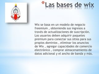 *
Wix se basa en un modelo de negocio
freemium , obteniendo sus ingresos a
través de actualizaciones de suscripción.
Los usuarios deben adquirir paquetes
premium para conectar sus sitios para sus
propios dominios , eliminar los anuncios
de Wix , agregar capacidades de comercio
electrónico , comprar almacenamiento de
datos adicional y el ancho de banda y más.
 