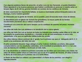 Con algunas palabras llenas de emoción, el señor cura de San Fernando, el padre Mazimino Pérez agradeció a las buenas personas que habían contribuído en procurar a nuestro señor un templo digno de El; dió las gracias también en nombre de los católicos de Victoria. En ésta ceremonia tan importante faltaba, la buena e inolvidable señora Enriqueta Lezica de Dorrego.¡ Como hubiera gozado! Se interesaba por la gente de Victoria, era su pueblo, para él buscaba toda clase de bienes. Su liberalidad para la iglesia de Victoria fue grandísima, la mayor parte de los fondos recolectados provienen de su valiosa cooperación. Contribuyó a la creación del nuevo templo con la cantidad de sesenta mil pesos, moneda nacional. Las niñas del Asilo San Luis asistieron a la bendición de la nueva iglesia. Las niñas del Asilo San Luis se forman en todos los trabajos que pueden serles útiles en la vida, se les enseña los quehaceres domésticos, y también se les da una enseñanza un poco más adelantada, a las que sus aptitudes intelectuales les ayuda. Dos niñas internas dieron exámen de 6° grado, fue la primera vez que un  delegado del H. C. E asistió a los exámenes del Asilo San Luis. El señor presidente Eduardo Vega delegó al señor Cabrera Galindez secretario. Este quedó complacidísimo con los resultados obtenidos, así lo manifestó el presidente del H. C. E en una nota de felicitación remitida y archivada en éste Asilo. El 12 de Diciembre se celebró la primera comunión de las niñas que concurren a las clases; las niñas de afuera asisten ahora al catecismo que se da en la Iglesia de Victoria, 29 niñas tuvieron la dicha de acercarse por la primera vez a la Santa Mesa. La fiesta de Navidad se celebró con solemnidad y la fiesta de los premios, con alegría y agradecimiento. 