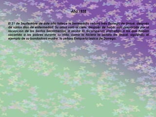 Año 1938 El 21 de Septiembre de éste año fallece la benemérita señora Inés Dorrego de Unzué, después de varios días de enfermedad. Su alma voló al cielo, después de haber sido preparada por la recepción de los Santos Sacramentos, a recibir la recompensa prometida a los que habían socorrido a los pobres durante su vida, como lo hiciera la señora de Unzué, siguiendo el ejemplo de su bondadosa madre, la señora Enriqueta Lezica de Dorrego.