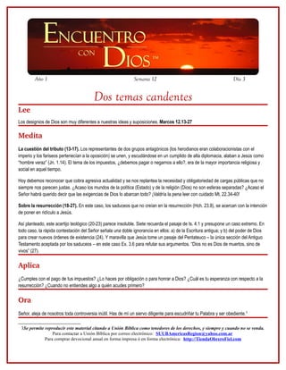 Año 1                                                 Semana 12                                             Día 3


                                         Dos temas candentes
Lee
Los designios de Dios son muy diferentes a nuestras ideas y suposiciones. Marcos 12.13-27

Medita
La cuestión del tributo (13-17). Los representantes de dos grupos antagónicos (los herodianos eran colaboracionistas con el
imperio y los fariseos pertenecían a la oposición) se unen, y escudándose en un cumplido de alta diplomacia, alaban a Jesús como
“hombre veraz” (Jn. 1.14). El tema de los impuestos, ¿debemos pagar o negarnos a ello?, era de la mayor importancia religiosa y
social en aquel tiempo.

Hoy debemos reconocer que cobra agresiva actualidad y se nos replantea la necesidad y obligatoriedad de cargas públicas que no
siempre nos parecen justas. ¿Acaso los mundos de la política (Estado) y de la religión (Dios) no son esferas separadas? ¿Acaso el
Señor habrá querido decir que las exigencias de Dios lo abarcan todo? ¡Valdría la pena leer con cuidado Mt. 22.34-40!

Sobre la resurrección (18-27). En este caso, los saduceos que no creían en la resurrección (Hch. 23.8), se acercan con la intención
de poner en ridículo a Jesús.

Así planteado, este acertijo teológico (20-23) parece insoluble. Siete recuerda el pasaje de Is. 4.1 y presupone un caso extremo. En
todo caso, la rápida contestación del Señor señala una doble ignorancia en ellos: a) de la Escritura antigua; y b) del poder de Dios
para crear nuevos órdenes de existencia (24). Y maravilla que Jesús tome un pasaje del Pentateuco – la única sección del Antiguo
Testamento aceptada por los saduceos – en este caso Ex. 3.6 para refutar sus argumentos. “Dios no es Dios de muertos, sino de
vivos” (27).

Aplica
¿Cumples con el pago de tus impuestos? ¿Lo haces por obligación o para honrar a Dios? ¿Cuál es tu esperanza con respecto a la
resurrección? ¿Cuando no entiendes algo a quién acudes primero?

Ora
Señor, aleja de nosotros toda controversia inútil. Has de mí un siervo diligente para escudriñar tu Palabra y ser obediente.3

 3Se permite reproducir este material citando a Unión Bíblica como tenedores de los derechos, y siempre y cuando no se venda.
                 Para contactar a Unión Bíblica por correo electrónico: SUUBAmericasRegion@yahoo.com.ar
             Para comprar devocional anual en forma impresa ó en forma electrónica: http://TiendaObreroFiel.com
 