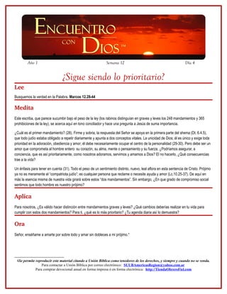 Año 1                                                 Semana 12                                             Día 4


                                ¿Sigue siendo lo prioritario?
Lee
Busquemos la verdad en la Palabra. Marcos 12.28-44

Medita
Este escriba, que parece sucumbir bajo el peso de la ley (los rabinos distinguían en graves y leves los 248 mandamientos y 365
prohibiciones de la ley), se acerca aquí en tono conciliador y hace una pregunta a Jesús de suma importancia.

¿Cuál es el primer mandamiento? (28). Firme y sobria, la respuesta del Señor se apoya en la primera parte del shema (Dt. 6.4.5),
que todo judío estaba obligado a repetir diariamente y apunta a dos conceptos vitales. La unicidad de Dios; él es único y exige toda
prioridad en la adoración, obediencia y amor; él debe necesariamente ocupar el centro de la personalidad (29-30). Pero debe ser un
amor que comprometa al hombre entero: su corazón, su alma, mente o pensamiento y su fuerza. ¿Podríamos asegurar, a
conciencia, que es así prioritariamente, como nosotros adoramos, servimos y amamos a Dios? El no hacerlo, ¿Qué consecuencias
trae a la vida?

Un énfasis para tener en cuenta (31). Todo el peso de un sentimiento distinto, nuevo, leal aflora en esta sentencia de Cristo. Prójimo
ya no es meramente el “compatriota judío”; es cualquier persona que reclame o necesite ayuda y amor (Lc.10.25-37). De aquí en
más la esencia misma de nuestra vida girará sobre estos “dos mandamientos”. Sin embargo, ¿En que grado de compromiso social
sentimos que todo hombre es nuestro prójimo?

Aplica
Para nosotros, ¿Es válido hacer distinción entre mandamientos graves y leves? ¿Qué cambios deberías realizar en tu vida para
cumplir con estos dos mandamientos? Para ti, ¿qué es lo más prioritario? ¿Tu agenda diaria así lo demuestra?

Ora
Señor, enséñame a amarte por sobre todo y amar sin dobleces a mi prójimo.4




 4Se permite reproducir este material citando a Unión Bíblica como tenedores de los derechos, y siempre y cuando no se venda.
                 Para contactar a Unión Bíblica por correo electrónico: SUUBAmericasRegion@yahoo.com.ar
             Para comprar devocional anual en forma impresa ó en forma electrónica: http://TiendaObreroFiel.com
 