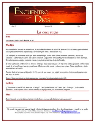 Año 1                                               Semana 12                                          Día 7


                                               La cruz vacía
Lee
Jesús espera nuestra honra. Marcos 14.1-11

Medita
Hoy comenzamos una serie de once lecturas, en las cuales meditaremos en la obra de Jesús en la cruz. Al meditar, pensaremos en
Jesús y los acontecimientos o personas que lo rodearon justo antes y después de la cruz.

Los evangelios no esconden el hecho que Jesús tenía enemigos. Fueron éstos quienes finalmente lo llevaron a la cruz. Los
versículos 1 y 2 mencionan quiénes eran y cómo pensaban. Luego, en los versículos 10 y 11, se explica cómo se tramó la entrega.
En medio de estos versículos trágicos se inserta un acontecimiento en que Jesús fue honrado.

El Señor fue honrado por Simón (no es el mismo Simón que el del relato de Lucas 7.36-50). Simón estaba agradecido por haber sido
curado de su lepra. Preparó una cena para honrar al Señor, permitirle reposar y estar con sus amigos. Estaba despidiendo a Jesús,
aunque tal vez no lo sabía.

También María, la hermana de Lázaro (Jn. 12.2) lo honró de una manera muy extraña para nosotros. No tuvo vergüenza de rendir
ese honor en público.

Simón y María reconocieron en Jesús a alguien que merecía ser honrado a cualquier costo. (4-5)

Aplica
¿Cómo defines tu relación con Jesús ante tus amigos? ¿Te ocupas en honrar más a Jesús que a tus amigos? ¿Cuánto estás
dispuesto a dar de ti para el Señor? Dedica un tiempo en el grupo de UB para analizar estas preguntas.

Ora
Señor, tú eres la persona más importante en mi vida. Quiero honrarte cada día de manera muy especial.7




 7Se permite reproducir este material citando a Unión Bíblica como tenedores de los derechos, y siempre y cuando no se venda.
                 Para contactar a Unión Bíblica por correo electrónico: SUUBAmericasRegion@yahoo.com.ar
             Para comprar devocional anual en forma impresa ó en forma electrónica: http://TiendaObreroFiel.com
 