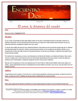 Año 1                                                 Semana 14                                             Día 3


                         El amor, la dinámica del creador
Lee
El amor de Cristo. 1 Corintios 13.1-13

Medita
Si, por un lado, la diversidad de dones debe reflejar unidad, por otro lado, la diversidad de dones es inservible si carece de un
elemento fundamental: el amor. Esta descripción del amor sería una utopía de no haber existido Jesús de Nazaret. Es que uno
podría leer este texto y reemplazar la palabra “amor” por “Jesús”.

La vida de Jesús reflejó esta clase de amor, totalmente diferente a otras clases de amor que siempre guardan algo para sí. Mientras
que todo pasará algún día, este amor, cristiano, permanecerá para siempre. La fe y la esperanza son grandes virtudes (¡y muy
necesarias hoy en día!), pero deben contar con la presencia del amor, el cuál nunca se extinguirá, ni dejará de tener sentido (como
las dos primeras virtudes).

Por medio de la fe, la esperanza y el amor, nos introducimos en la dinámica del Creador, en la dinámica del Espíritu. Ahora vemos
como en un espejo, pero un día veremos tal como es. Esta división (aparentemente entre dos mundos), no tiene por objeto que
anhelemos ese “mundo perfecto” y deseemos escaparnos de este “mundo actual e imperfecto.”

Más bien, la fe, la esperanza y el amor nos capacitan para vivir como Cristo en medio de esta realidad, tantas veces caótica y sin
sentido. ¿Cómo experimentar ese amor? La respuesta la da el mismo Pablo en otra carta: “ya no vivo yo, sino que Cristo vive en mí”
(Gálatas 2.20 NVI).

Aplica
¿Experimentas el amor cristiano? ¿Vive Cristo en ti? ¿Cómo podrías ejemplificar la dinámica de los dones, en relación al amor? Al
actuar, ¿lo haces con amor? ¿Prefieres huir de este mundo o transformarlo con el amor de Cristo?

Ora
Señor Jesús, gracias por dar sentido a la historia con tu amor; gracias porque me invitas a vivir en la dinámica de este amor.3



 3Se permite reproducir este material citando a Unión Bíblica como tenedores de los derechos, y siempre y cuando no se venda.
                 Para contactar a Unión Bíblica por correo electrónico: SUUBAmericasRegion@yahoo.com.ar
             Para comprar devocional anual en forma impresa ó en forma electrónica: http://TiendaObreroFiel.com
 