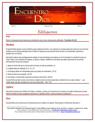 Año 1                                                   Semana 14                                                Día 4


                                                      Edifiquemos
Lee
Dios lo ha dispuesto de tal manera que, sirviéndonos unos a otros, todos seamos edificados. 1 Corintios 14.1-25

Medita
El apóstol Pablo aborda un tema conflictivo para la iglesia de Corinto, y tan vigentes en muchas partes del mundo aún hoy. El primer
problema que se había presentado sobre el hablar en lenguas era que quienes tenían ese don se consideraban superiores a
aquellos que no lo tenían.

Este dardo satánico está estratégicamente dirigido al nivel de liderazgo de la iglesia con el fin de destruir la unidad del cuerpo de
Cristo. Pablo, como fundador de la iglesia, su pastor y maestro, establece los principios que deben observarse en la correcta
administración de este don precioso:

1. Seguir el camino del amor y sobre todos los dones, el mejor es profetizar. (1)
2. La iglesia debe ser edificada. (5, 6, 12 y 17)
3. Las lenguas deben ser interpretadas para que puedan ser entendidas. (13-15)
4. Pablo se ofrece como ejemplo. (18-19)
5. El incrédulo o indocto debe reconocer la presencia real de Dios. (24-25)
Cuando Pablo escribió la carta a los romanos, hablando sobre los dones espirituales, también les dio un sabio consejo: “... que
(nadie) tenga más alto concepto de sí que el que debe tener...” (Ro. 12.3)

Aplica
Reconoce los dones que el Señor te ha dado y considera: ¿Sirves a tus hermanos con tus dones o te vales de ellos para tu propia
estima? Cuando los usas ¿la iglesia te reconoce a ti o glorifica a Dios? ¿Usas tus dones con excelencia?

Ora
Gracias Señor por los dones que he recibido para servir y edificar a tu iglesia. Toda la gloria y el brillo sean sólo para ti.4


 4Se permite reproducir este material citando a Unión Bíblica como tenedores de los derechos, y siempre y cuando no se venda.
                 Para contactar a Unión Bíblica por correo electrónico: SUUBAmericasRegion@yahoo.com.ar
             Para comprar devocional anual en forma impresa ó en forma electrónica: http://TiendaObreroFiel.com
 