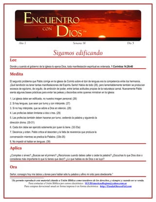 Año 1                                                   Semana 14                                        Día 5


                                           Sigamos edificando
Lee
Donde y cuando el gobierno de la iglesia lo ejerce Dios, toda manifestación espiritual es ordenada. 1 Corintios 14.26-40

Medita
El segundo problema que Pablo corrige en la iglesia de Corinto sobre el don de lenguas era la competencia entre los hermanos.
¡Qué bendición es tener tantas manifestaciones del Espíritu Santo! Había de todo (26), pero lamentablemente también se producían
excesos de egoísmo, de orgullo, de ambición de poder, entre tantas actitudes propias de la naturaleza carnal. Nuevamente Pablo
sienta algunas bases prácticas para evitar las peleas y discordias entre quienes ministran en la iglesia:

1. La iglesia debe ser edificada, no nuestra imagen personal. (26)
2. Si hay lenguas, que sean por turno y con intérprete. (27)
3. Si no hay intérprete, que se adore a Dios en silencio. (28)
4. Las profecías deben limitarse a dos o tres. (29)
5. Las profecías también deben hacerse por turno, cediendo la palabra y siguiendo la
dirección divina. (30-31)
6. Cada don debe ser ejercido solamente por quien lo tiene. (32-33a)
7. Decencia y orden. Pablo critica el desorden y la falta de reverencia que produce la
conversación mientras se predica la Palabra. (33b-35)
8. No impedir el hablar en lenguas. (39)

Aplica
¿Compites o sirves? ¿Buscas ser el primero? ¿Reconoces cuando debes callar o ceder la palabra? ¿Escuchas lo que Dios dice o
consideras más importante lo que tú tienes que decir? ¿Lo que hablas es de Dios o es tuyo?

Ora
Señor, consagro hoy mis labios y dones para hablar sólo tu palabra y afino mi oído para obedecerte.5

 5Se permite reproducir este material citando a Unión Bíblica como tenedores de los derechos, y siempre y cuando no se venda.
                 Para contactar a Unión Bíblica por correo electrónico: SUUBAmericasRegion@yahoo.com.ar
             Para comprar devocional anual en forma impresa ó en forma electrónica: http://TiendaObreroFiel.com
 