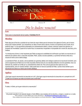Año 1                                                  Semana 14                                             Día 6


                                      ¡No lo duden: resucitó!
Lee
Tema nuevo: la resurrección de los muertos. 1 Corintios 15.1-11

Medita
Pablo deja para el final de su epístola tal vez el tema de mayor interés para los hermanos de la iglesia de Corinto, pero al mismo
tiempo para nosotros también, que compartimos con ellos el mismo temor natural y humano a la experiencia de la muerte. No lo
podemos negar. Y si los argumentos presentados son suficientemente sólidos y veraces, entonces nuestra fe es gloriosa y el
prospecto de inmortalidad, a pesar de la muerte física, la característica insuperable e incomparable de la victoria de Jesucristo y la fe
cristiana.

Y al introducirnos al tema, lo más importante para Pablo es asegurar la credibilidad de la afirmación que habrá una resurrección: el
testimonio de quiénes vieron a Jesucristo resucitado. Pedro, Jacobo, los doce apóstoles y a quinientos hermanos antes de su
incluirse él mismo como el último testigo.

La autoridad de Pedro, de Jacobo y de los apóstoles son garantías válidas como testigos oculares de la resurrección del Señor, pero
como la experiencia de Pablo de ver al Cristo resucitado (Hechos 9) fue de una naturaleza diferente a la de los apóstoles, hace una
distinción (8) y también se humilla por su comportamiento anterior (9). Pero como la gracia de Dios operó en él y fue
superabundante, como en nosotros también, nadie puede tener en menos la autoridad de Pablo, cuando él dice también que la
resurrección de Cristo es un hecho que él mismo atestigua.

Aplica
¿Qué lugar ocupa la resurrección de Jesucristo en tu fe? ¿Qué lugar ocupa la resurrección de Jesucristo en tu compartir de tu fe?
¿Cuáles son los tesoros que estás acumulando para la eternidad?

Ora 
Te alabo, mi Señor, por la gran victoria de tu resurrección.6




 6Se permite reproducir este material citando a Unión Bíblica como tenedores de los derechos, y siempre y cuando no se venda.
                 Para contactar a Unión Bíblica por correo electrónico: SUUBAmericasRegion@yahoo.com.ar
             Para comprar devocional anual en forma impresa ó en forma electrónica: http://TiendaObreroFiel.com
 