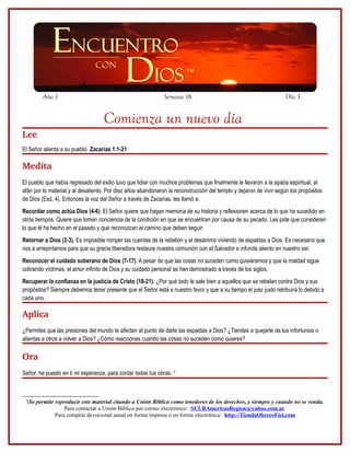 Año 1                                                 Semana 16                                            Día 3


                                   Comienza un nuevo día
Lee
El Señor alienta a su pueblo. Zacarías 1.1-21

Medita
El pueblo que había regresado del exilio tuvo que lidiar con muchos problemas que finalmente le llevaron a la apatía espiritual, al
afán por lo material y al desaliento. Por diez años abandonaron la reconstrucción del templo y dejaron de vivir según los propósitos
de Dios (Esd. 4). Entonces la voz del Señor a través de Zacarías, les llamó a:
Recordar como actúa Dios (4-6). El Señor quiere que hagan memoria de su historia y reflexionen acerca de lo que ha sucedido en
otros tiempos. Quiere que tomen conciencia de la condición en que se encuentran por causa de su pecado. Les pide que consideren
lo que él ha hecho en el pasado y que reconozcan el camino que deben seguir.
Retornar a Dios (2-3). Es imposible romper las cuerdas de la rebelión y el desánimo viviendo de espaldas a Dios. Es necesario que
nos a arrepintamos para que su gracia liberadora restaure nuestra comunión con el Salvador e infunda aliento en nuestro ser.
Reconocer el cuidado soberano de Dios (7-17). A pesar de que las cosas no suceden como quisiéramos y que la maldad sigue
cobrando víctimas, el amor infinito de Dios y su cuidado personal se han demostrado a través de los siglos.
Recuperar la confianza en la justicia de Cristo (18-21). ¿Por qué todo le sale bien a aquellos que se rebelan contra Dios y sus
propósitos? Siempre debemos tener presente que el Señor está a nuestro favor y que a su tiempo el juez justo retribuirá lo debido a
cada uno.

Aplica
¿Permites que las presiones del mundo te afecten al punto de darle las espaldas a Dios? ¿Tiendes a quejarte de tus infortunios o
alientas a otros a volver a Dios? ¿Cómo reaccionas cuando las cosas no suceden como quieres?

Ora
Señor, he puesto en ti mi esperanza, para contar todas tus obras. 3



 3Se permite reproducir este material citando a Unión Bíblica como tenedores de los derechos, y siempre y cuando no se venda.
                 Para contactar a Unión Bíblica por correo electrónico: SUUBAmericasRegion@yahoo.com.ar
             Para comprar devocional anual en forma impresa ó en forma electrónica: http://TiendaObreroFiel.com
 