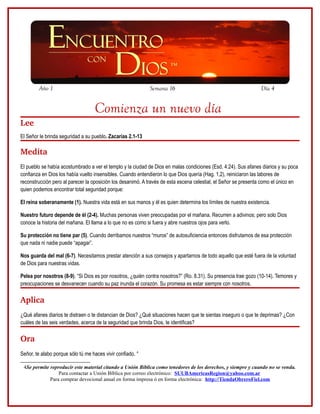 Año 1                                               Semana 16                                            Día 4


                                   Comienza un nuevo día
Lee
El Señor le brinda seguridad a su pueblo. Zacarías 2.1-13

Medita
El pueblo se había acostumbrado a ver el templo y la ciudad de Dios en malas condiciones (Esd. 4:24). Sus afanes diarios y su poca
confianza en Dios los había vuelto insensibles. Cuando entendieron lo que Dios quería (Hag. 1,2), reiniciaron las labores de
reconstrucción pero al parecer la oposición los desanimó. A través de esta escena celestial, el Señor se presenta como el único en
quien podemos encontrar total seguridad porque:

El reina soberanamente (1). Nuestra vida está en sus manos y él es quien determina los límites de nuestra existencia.

Nuestro futuro depende de él (2-4). Muchas personas viven preocupadas por el mañana. Recurren a adivinos; pero solo Dios
conoce la historia del mañana. El llama a lo que no es como si fuera y abre nuestros ojos para verlo.

Su protección no tiene par (5). Cuando derribamos nuestros “muros” de autosuficiencia entonces disfrutamos de esa protección
que nada ni nadie puede “apagar”.

Nos guarda del mal (6-7). Necesitamos prestar atención a sus consejos y apartarnos de todo aquello que esté fuera de la voluntad
de Dios para nuestras vidas.

Pelea por nosotros (8-9). “Si Dios es por nosotros, ¿quién contra nosotros?” (Ro. 8.31). Su presencia trae gozo (10-14). Temores y
preocupaciones se desvanecen cuando su paz inunda el corazón. Su promesa es estar siempre con nosotros.

Aplica
¿Qué afanes diarios te distraen o te distancian de Dios? ¿Qué situaciones hacen que te sientas inseguro o que te deprimas? ¿Con
cuáles de las seis verdades, acerca de la seguridad que brinda Dios, te identificas?

Ora
Señor, te alabo porque sólo tú me haces vivir confiado. 4

 4Se permite reproducir este material citando a Unión Bíblica como tenedores de los derechos, y siempre y cuando no se venda.
                 Para contactar a Unión Bíblica por correo electrónico: SUUBAmericasRegion@yahoo.com.ar
             Para comprar devocional anual en forma impresa ó en forma electrónica: http://TiendaObreroFiel.com
 