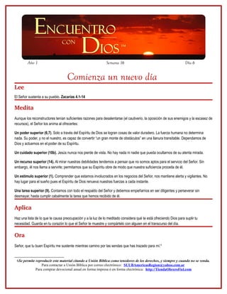Año 1                                                 Semana 16                                            Día 6


                                   Comienza un nuevo día
Lee
El Señor sustenta a su pueblo. Zacarías 4.1-14

Medita
Aunque los reconstructores tenían suficientes razones para desalentarse (el cautiverio, la oposición de sus enemigos y la escasez de
recursos), el Señor los anima al ofrecerles:

Un poder superior (6,7). Solo a través del Espíritu de Dios se logran cosas de valor duradero. La fuerza humana no determina
nada. Su poder, y no el nuestro, es capaz de convertir “un gran monte de obstáculos” en una llanura transitable. Dependamos de
Dios y actuemos en el poder de su Espíritu.

Un cuidado superior (10b). Jesús nunca nos pierde de vista. No hay nada ni nadie que pueda ocultarnos de su atenta mirada.

Un recurso superior (14). Al mirar nuestras debilidades tendemos a pensar que no somos aptos para el servicio del Señor. Sin
embargo, él nos llama a servirle; permitamos que su Espíritu obre de modo que nuestra suficiencia proceda de él.

Un estímulo superior (1). Comprender que estamos involucrados en los negocios del Señor, nos mantiene alerta y vigilantes. No
hay lugar para el sueño pues el Espíritu de Dios renueva nuestras fuerzas a cada instante.

Una tarea superior (9). Contamos con todo el respaldo del Señor y debemos empeñarnos en ser diligentes y perseverar sin
desmayar, hasta cumplir cabalmente la tarea que hemos recibido de él.

Aplica
Haz una lista de lo que te causa preocupación y a la luz de lo meditado considera qué te está ofreciendo Dios para suplir tu
necesidad. Guarda en tu corazón lo que el Señor te muestre y compártelo con alguien en el transcurso del día.

Ora 
Señor, que tu buen Espíritu me sustente mientras camino por las sendas que has trazado para mí.6


 6Se permite reproducir este material citando a Unión Bíblica como tenedores de los derechos, y siempre y cuando no se venda.
                 Para contactar a Unión Bíblica por correo electrónico: SUUBAmericasRegion@yahoo.com.ar
             Para comprar devocional anual en forma impresa ó en forma electrónica: http://TiendaObreroFiel.com
 