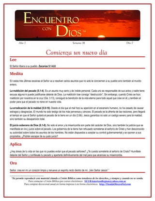 Año 1                                                 Semana 16                                            Día 7


                                   Comienza un nuevo día
Lee
El Señor libera a su pueblo. Zacarías 5.1-6.8

Medita
En estas tres últimas escenas el Señor va a resolver varios asuntos que no solo le conciernen a su pueblo sino también al mundo
entero.

La maldición del pecado (5.1-4). Es un asunto muy serio y de índole personal. Cada uno es responsable de sus actos y nadie tiene
excusa alguna ni puede justificarse delante de Dios. La maldición trae consigo “destrucción”. Sin embargo, cuando Cristo se hizo
maldición por nosotros en la cruz (Gá. 3.13), consiguió la bendición de la vida eterna para todo aquel que cree en él, y también el
poder para que el pecado no reine en nuestra vida.

La erradicación de la maldad (5.5-10). Desde el día que el mal hizo su aparición en el escenario humano, no ha cesado de causar
estragos y desgracias. El mundo ha sido testigo de los más perversos y atroces. El pecado es la afrenta de las naciones, pero llegará
el tiempo en que el Señor quitará el pecado de la tierra en un día (3.9b). Jesús garantiza no solo un castigo severo para la maldad,
sino también su desaparición total.

El juicio soberano de Dios (6.1-8). No solo el amor y la misericordia son parte del carácter de Dios, sino también la justicia que se
manifiesta en ira y juicio sobre el pecado. Los gobiernos de la tierra han rehusado someterse al señorío de Cristo y han desconocido
su autoridad sobre todos los asuntos de los hombres. No están dispuestos a aceptar su control gubernamental y se oponen a sus
propósitos. ¿Podrán escapar de su justo juicio?

Aplica
¿Hay áreas de tu vida en las que no puedes evitar que el pecado señoree? ¿Te cuesta someterte al señorío de Cristo? Humíllate
delante del Señor y confiésale tu pecado y apartarte definitivamente del mal para que alcances su misericordia.

Ora
Señor, crea en mí un corazón limpio y renueva un espíritu recto dentro de mí. ¡Ven Señor Jesús! 7

 7Se permite reproducir este material citando a Unión Bíblica como tenedores de los derechos, y siempre y cuando no se venda.
                 Para contactar a Unión Bíblica por correo electrónico: SUUBAmericasRegion@yahoo.com.ar
             Para comprar devocional anual en forma impresa ó en forma electrónica: http://TiendaObreroFiel.com
 