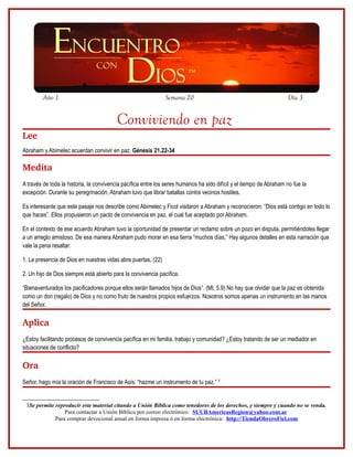 Año 1                                                 Semana 20                                             Día 3


                                         Conviviendo en paz
Lee
Abraham y Abimelec acuerdan convivir en paz. Génesis 21.22-34

Medita
A través de toda la historia, la convivencia pacífica entre los seres humanos ha sido difícil y el tiempo de Abraham no fue la
excepción. Durante su peregrinación, Abraham tuvo que librar batallas contra vecinos hostiles.

Es interesante que este pasaje nos describe como Abimelec y Ficol visitaron a Abraham y reconocieron: “Dios está contigo en todo lo
que haces”. Ellos propusieron un pacto de convivencia en paz, el cual fue aceptado por Abraham.

En el contexto de ese acuerdo Abraham tuvo la oportunidad de presentar un reclamo sobre un pozo en disputa, permitiéndoles llegar
a un arreglo amistoso. De esa manera Abraham pudo morar en esa tierra “muchos días.” Hay algunos detalles en esta narración que
vale la pena resaltar:

1. La presencia de Dios en nuestras vidas abre puertas. (22)

2. Un hijo de Dios siempre está abierto para la convivencia pacífica.

“Bienaventurados los pacificadores porque ellos serán llamados hijos de Dios”. (Mt. 5.9) No hay que olvidar que la paz es obtenida
como un don (regalo) de Dios y no como fruto de nuestros propios esfuerzos. Nosotros somos apenas un instrumento en las manos
del Señor.

Aplica
¿Estoy facilitando procesos de convivencia pacífica en mi familia, trabajo y comunidad? ¿Estoy tratando de ser un mediador en
situaciones de conflicto?

Ora
Señor, hago mía la oración de Francisco de Asís: “hazme un instrumento de tu paz.” 3


 3Se permite reproducir este material citando a Unión Bíblica como tenedores de los derechos, y siempre y cuando no se venda.
                 Para contactar a Unión Bíblica por correo electrónico: SUUBAmericasRegion@yahoo.com.ar
             Para comprar devocional anual en forma impresa ó en forma electrónica: http://TiendaObreroFiel.com
 