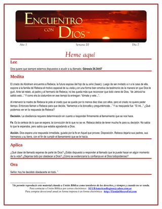 Año 1                                                Semana 20                                           Día 7


                                                   Heme aquí
Lee
Dios quiere que siempre estemos dispuestos a acudir a su llamado. Génesis 24.34-67

Medita
El criado de Abraham encuentra a Rebeca, la futura esposa del hijo de su amo (Isaac). Luego de ser invitado a ir a la casa de ella,
expone a la familia de Rebeca el motivo especial de su visita y en una forma bien emotiva da testimonio de la manera en que Dios le
guió. Ante tal relato, al padre y al hermano de Rebeca, no les queda más que reconocer que todo viene de Dios, “de Jehová ha
salido esto...” Y como era la costumbre en ese tiempo la entregan: “tómala y vete...”.

Al intervenir la madre de Rebeca le pide al criado que se quede por lo menos diez días con ellos, pero el criado no quiere peder
tiempo. Entonces llaman a Rebeca para que decida, “llamemos a la doncella y preguntémosle...” Y su respuesta fue: “Sí iré...” ¿Qué
podemos ver en la respuesta de Rebeca?

Decisión. La obediencia requiere determinación en cuanto a responder firmemente al llamamiento que se nos hace.

Fe. Es la certeza de lo que se espera, la convicción de lo que no se ve. Rebeca debía de tener mucha fe para su decisión. No sabía
lo que le esperaba, pero sabía que estaba agradando a Dios.

Acción. Dios espera una respuesta inmediata, guiada por la fe en Aquel que provee. Disposición. Rebeca dejaría sus padres, sus
hermanos y su tierra, con el fin de cumplir el llamamiento que se le hacía.

Aplica
¿Qué clase de llamado esperas de parte de Dios? ¿Estás dispuesto a responder al llamado que te puede hacer en algún momento
de tu vida? ¿Dejarías todo por obedecer a Dios? ¿Cómo se evidenciaría tu confianza en el Dios todopoderoso?

Ora
Señor, hoy he decidido obedecerte en todo. 7



 7Se permite reproducir este material citando a Unión Bíblica como tenedores de los derechos, y siempre y cuando no se venda.
                 Para contactar a Unión Bíblica por correo electrónico: SUUBAmericasRegion@yahoo.com.ar
             Para comprar devocional anual en forma impresa ó en forma electrónica: http://TiendaObreroFiel.com
 