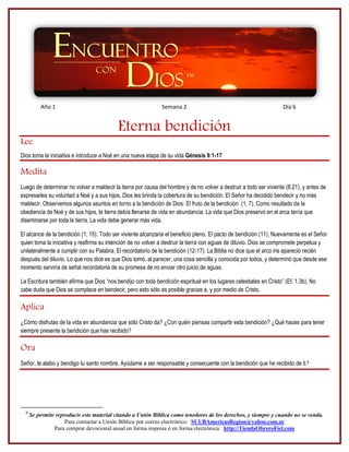 Año 1                                                Semana 2                                              Día 6


                                           Eterna bendición
Lee
Dios toma la iniciativa e introduce a Noé en una nueva etapa de su vida Génesis 9:1-17

Medita
Luego de determinar no volver a maldecir la tierra por causa del hombre y de no volver a destruir a todo ser viviente (8.21), y antes de
expresarles su voluntad a Noé y a sus hijos, Dios les brinda la cobertura de su bendición. El Señor ha decidido bendecir y no más
maldecir. Observemos algunos asuntos en torno a la bendición de Dios: El fruto de la bendición (1, 7). Como resultado de la
obediencia de Noé y de sus hijos, la tierra debía llenarse de vida en abundancia. La vida que Dios preservó en el arca tenía que
diseminarse por toda la tierra. La vida debe generar más vida.

El alcance de la bendición (1, 15). Todo ser viviente alcanzaría el beneficio pleno. El pacto de bendición (11). Nuevamente es el Señor
quien toma la iniciativa y reafirma su intención de no volver a destruir la tierra con aguas de diluvio. Dios se compromete perpetua y
unilateralmente a cumplir con su Palabra. El recordatorio de la bendición (12-17). La Biblia no dice que el arco iris apareció recién
después del diluvio. Lo que nos dice es que Dios tomó, al parecer, una cosa sencilla y conocida por todos, y determinó que desde ese
momento serviría de señal recordatoria de su promesa de no enviar otro juicio de aguas.

La Escritura también afirma que Dios “nos bendijo con toda bendición espiritual en los lugares celestiales en Cristo” (Ef. 1.3b). No
cabe duda que Dios se complace en bendecir, pero esto sólo es posible gracias a, y por medio de Cristo.

Aplica
¿Cómo disfrutas de la vida en abundancia que sólo Cristo da? ¿Con quién piensas compartir esta bendición? ¿Qué haces para tener
siempre presente la bendición que has recibido?

Ora
Señor, te alabo y bendigo tu santo nombre. Ayúdame a ser responsable y consecuente con la bendición que he recibido de ti.6




  6
      Se permite reproducir este material citando a Unión Bíblica como tenedores de los derechos, y siempre y cuando no se venda.
                     Para contactar a Unión Bíblica por correo electrónico: SUUBAmericasRegion@yahoo.com.ar
                Para comprar devocional anual en forma impresa ó en forma electrónica: http://TiendaObreroFiel.com
 