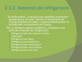 2.3.2. Sistemes de refrigeració Els ordenadors, a mesura que treballen assoleixen temperatura: el calor redueix el rendiment de l’equip produint errades, i redueix dràsticament la durada dels components de l’equip. Per a combatre aquest problema, existeixen una sèrie de mètodes de refrigeració: Refrigeració per aire: passiva o activa Heat pipes Refrigeració per aigua Refrigeració termoelèctrica Refrigeració per metall líquid Refrigeració per canvi de base Refrigeració per vent iònic 