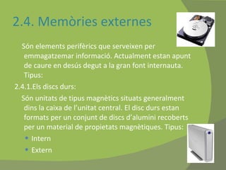 2.4. Memòries externes Són elements perifèrics que serveixen per emmagatzemar informació. Actualment estan apunt de caure en desús degut a la gran font internauta. Tipus: 2.4.1.Els discs durs:  Són unitats de tipus magnètics situats generalment dins la caixa de l’unitat central. El disc durs estan formats per un conjunt de discs d’alumini recoberts per un material de propietats magnètiques. Tipus: Intern  Extern 