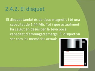 2.4.2. El disquet  El disquet també és de tipus magnètic i té una capacitat de 1.44 Mb. Tot i que actualment ha caigut en desús per la seva poca capacitat d’emmagatzematge. El disquet va ser com les memòries actuals.   