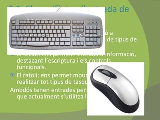 2.5. Els perifèrics d’entrada de dades S’utilitzen per a introduir informació a l’ordinador. Tot i que hi ha molts de tipus de perifèrics, n’hi destacam: El teclat: ens permet l’entrada d’informació, destacant l’escriptura i els controls funcionals. El ratolí: ens permet moure el cursor i realitzar tot tipus de tasques.  Ambdós tenen entrades per ports PS/2 tot i que actualment s’utilitza l’USB.  