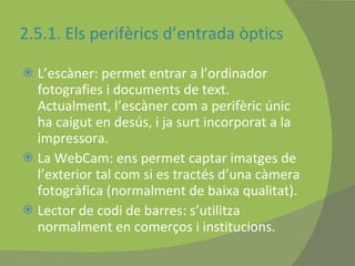 2.5.1. Els perifèrics d’entrada òptics L’escàner: permet entrar a l’ordinador fotografies i documents de text. Actualment, l’escàner com a perifèric únic ha caigut en desús, i ja surt incorporat a la impressora. La WebCam: ens permet captar imatges de l’exterior tal com si es tractés d’una càmera fotogràfica (normalment de baixa qualitat). Lector de codi de barres: s’utilitza normalment en comerços i institucions.  