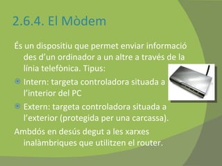 2.6.4. El Mòdem És un dispositiu que permet enviar informació des d’un ordinador a un altre a través de la línia telefònica. Tipus: Intern: targeta controladora situada a l’interior del PC Extern: targeta controladora situada a l’exterior (protegida per una carcassa). Ambdós en desús degut a les xarxes inalàmbriques que utilitzen el router.  